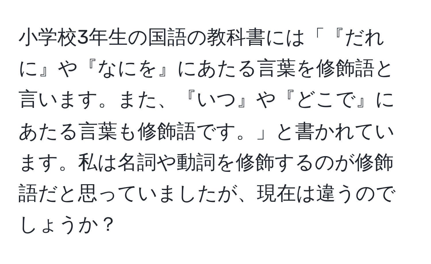 小学校3年生の国語の教科書には「『だれに』や『なにを』にあたる言葉を修飾語と言います。また、『いつ』や『どこで』にあたる言葉も修飾語です。」と書かれています。私は名詞や動詞を修飾するのが修飾語だと思っていましたが、現在は違うのでしょうか？