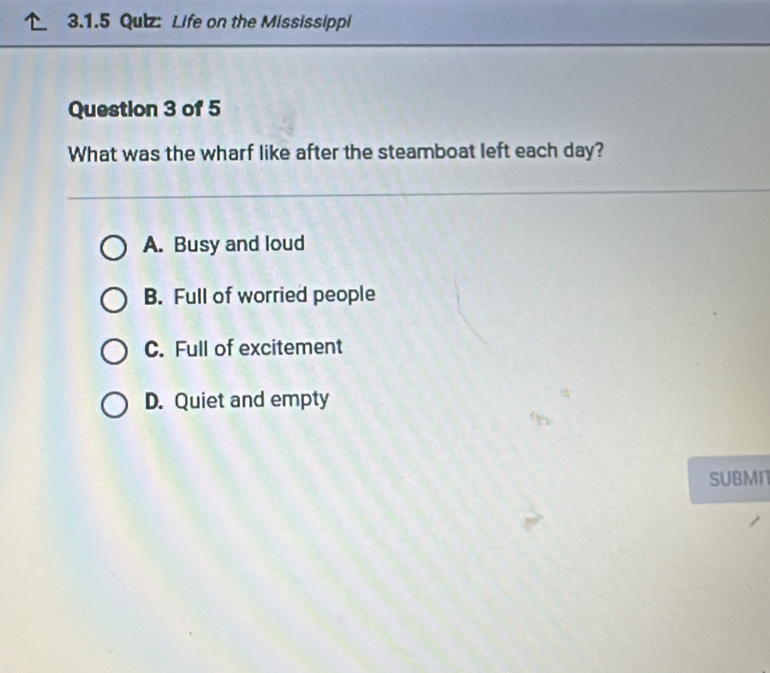 Qulz: Life on the Mississippi
Question 3 of 5
What was the wharf like after the steamboat left each day?
A. Busy and loud
B. Full of worried people
C. Full of excitement
D. Quiet and empty
SUBMI