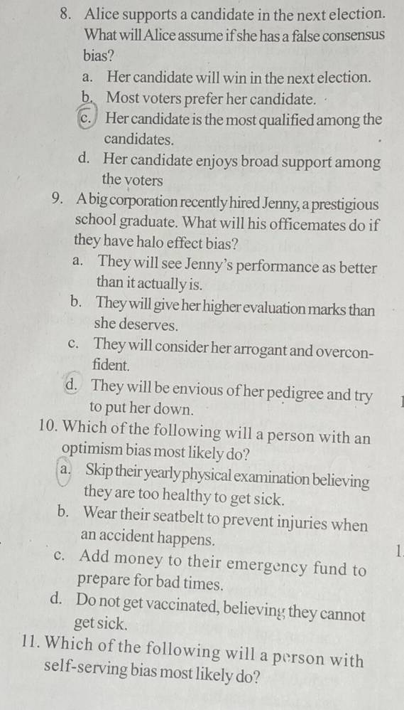 Alice supports a candidate in the next election.
What will Alice assume if she has a false consensus
bias?
a. Her candidate will win in the next election.
b. Most voters prefer her candidate.
c. Her candidate is the most qualified among the
candidates.
d. Her candidate enjoys broad support among
the voters
9. A big corporation recently hired Jenny, a prestigious
school graduate. What will his officemates do if
they have halo effect bias?
a. They will see Jenny’s performance as better
than it actually is.
b. They will give her higher evaluation marks than
she deserves.
c. They will consider her arrogant and overcon-
fident.
d. They will be envious of her pedigree and try
to put her down.
10. Which of the following will a person with an
optimism bias most likely do?
a. Skip their yearly physical examination believing
they are too healthy to get sick.
b. Wear their seatbelt to prevent injuries when
an accident happens. ]
c. Add money to their emergency fund to
prepare for bad times.
d. Do not get vaccinated, believing they cannot
get sick.
11. Which of the following will a person with
self-serving bias most likely do?