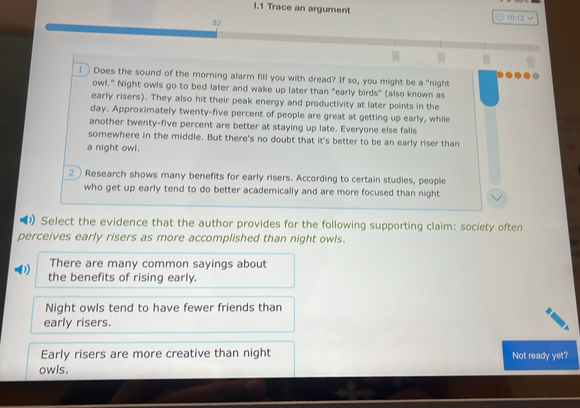 Trace an argument 10:12
32
1) Does the sound of the morning alarm fill you with dread? If so, you might be a "night
owl." Night owls go to bed later and wake up later than "early birds" (also known as
early risers). They also hit their peak energy and productivity at later points in the
day. Approximately twenty-five percent of people are great at getting up early, while
another twenty-five percent are better at staying up late. Everyone else falls
somewhere in the middle. But there's no doubt that it's better to be an early riser than
a night owl.
2Research shows many benefits for early risers. According to certain studies, people
who get up early tend to do better academically and are more focused than night
》Select the evidence that the author provides for the following supporting claim: society often
perceives early risers as more accomplished than night owls.
There are many common sayings about
) the benefits of rising early.
Night owls tend to have fewer friends than
early risers.
Early risers are more creative than night Not ready yet?
owls.