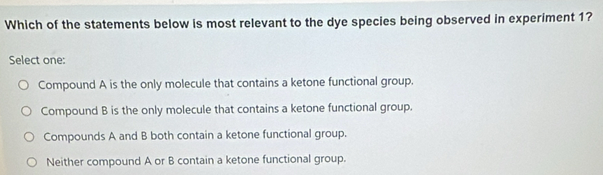 Which of the statements below is most relevant to the dye species being observed in experiment 1?
Select one:
Compound A is the only molecule that contains a ketone functional group.
Compound B is the only molecule that contains a ketone functional group.
Compounds A and B both contain a ketone functional group.
Neither compound A or B contain a ketone functional group.