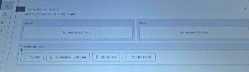 a Catoriation E pt
dentify each as a scalar or vector quantity
Scalar Vector
No Answers Chosen No Anwwers Chosen
Possible answers
5 miles 20 meters upstream 20 meters 5 miles North