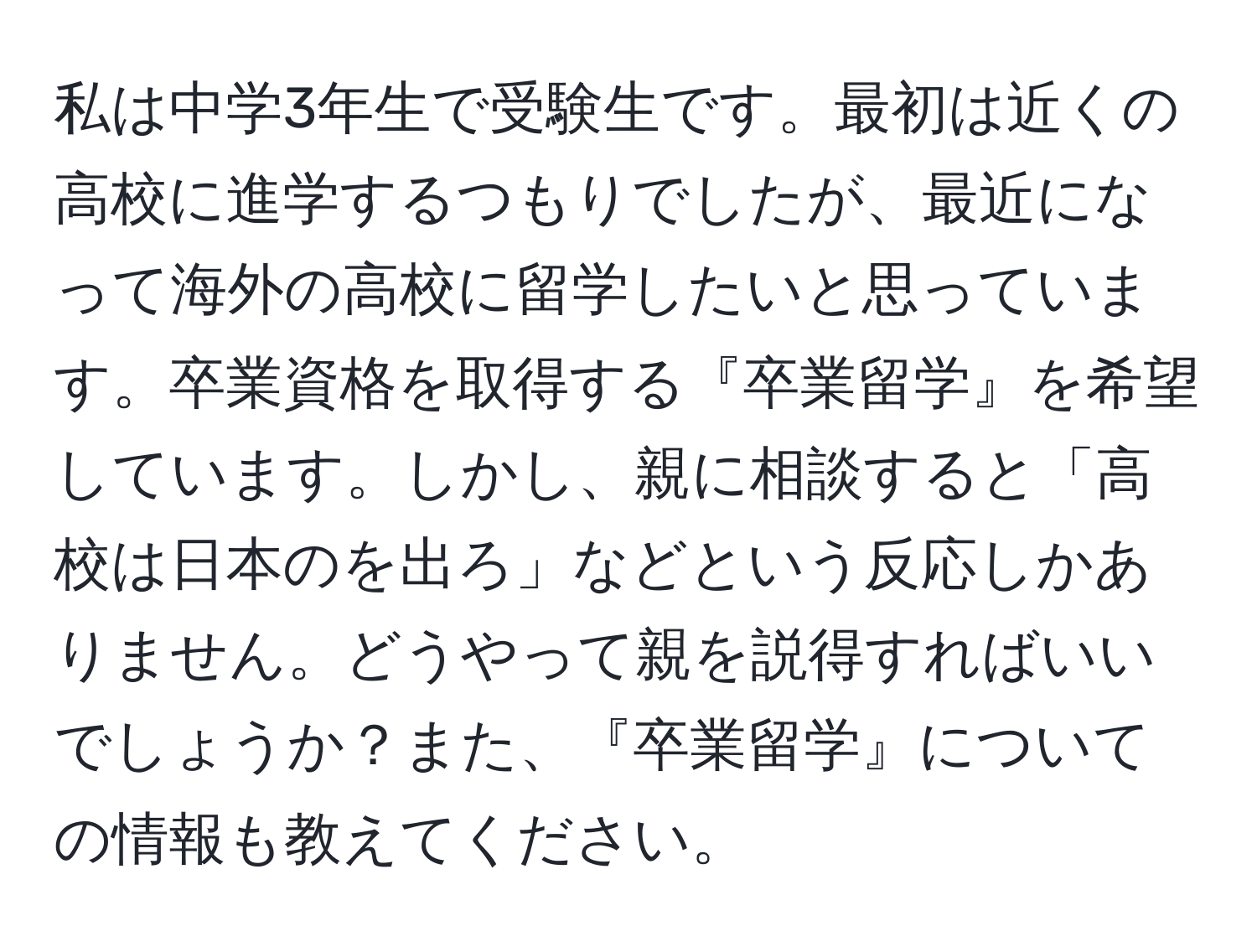 私は中学3年生で受験生です。最初は近くの高校に進学するつもりでしたが、最近になって海外の高校に留学したいと思っています。卒業資格を取得する『卒業留学』を希望しています。しかし、親に相談すると「高校は日本のを出ろ」などという反応しかありません。どうやって親を説得すればいいでしょうか？また、『卒業留学』についての情報も教えてください。