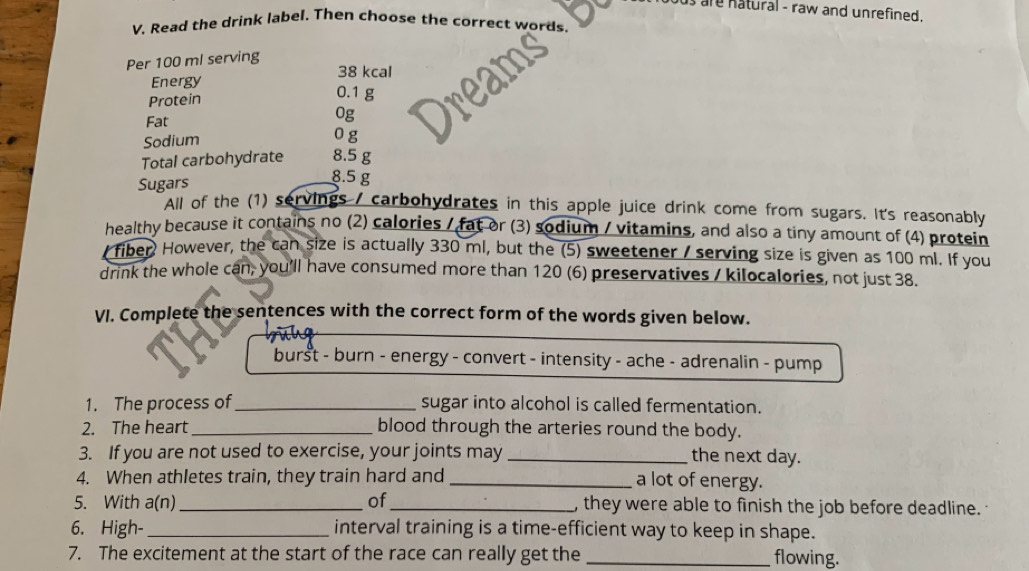 are natural - raw and unrefined . 
V. Read the drink label. Then choose the correct words. 
Per 100 ml serving
38 kcal
Energy 
Protein
0.1 g
0g
Fat 0 g
Sodium 
Total carbohydrate 8.5 g
Sugars
8.5 g
All of the (1) servings / carbohydrates in this apple juice drink come from sugars. It's reasonably 
healthy because it contains no (2) calories / fat or (3) sodium / vitamins, and also a tiny amount of (4) protein 
fiber However, the can size is actually 330 ml, but the (5) sweetener / serving size is given as 100 ml. If you 
drink the whole can, you'll have consumed more than 120 (6) preservatives / kilocalories, not just 38. 
VI. Complete the sentences with the correct form of the words given below. 
burst - burn - energy - convert - intensity - ache - adrenalin - pump 
1. The process of_ sugar into alcohol is called fermentation. 
2. The heart_ blood through the arteries round the body. 
3. If you are not used to exercise, your joints may _the next day. 
4. When athletes train, they train hard and _a lot of energy. 
5. With a(n)_ of_ , they were able to finish the job before deadline. 
6. High-_ interval training is a time-efficient way to keep in shape. 
7. The excitement at the start of the race can really get the _flowing.