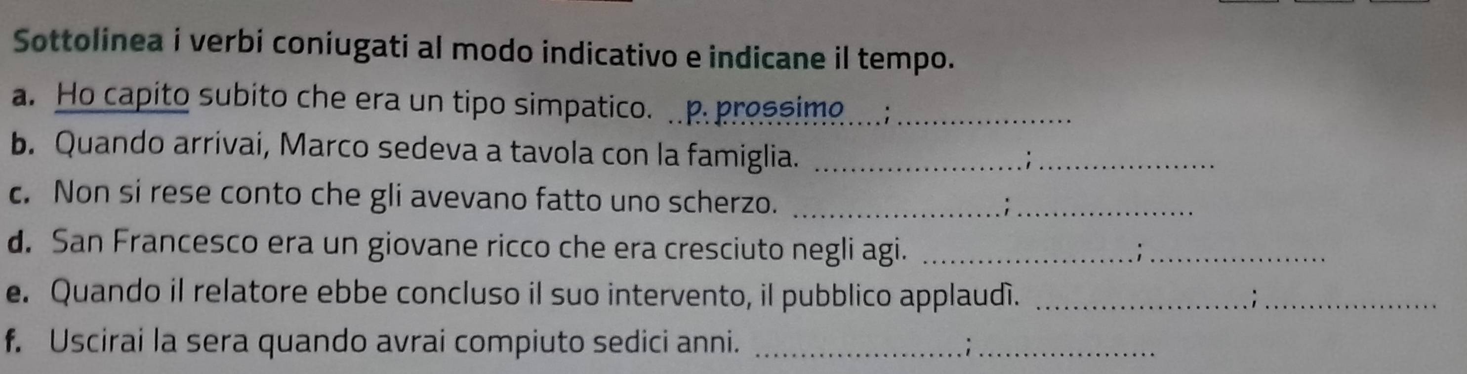 Sottolinea i verbi coniugati al modo indicativo e indicane il tempo. 
a. Ho capito subito che era un tipo simpatico. ..p.prossime....;_ 
b. Quando arrivai, Marco sedeva a tavola con la famiglia._ 
c. Non si rese conto che gli avevano fatto uno scherzo._ 
d. San Francesco era un giovane ricco che era cresciuto negli agi._ 
_i 
e. Quando il relatore ebbe concluso il suo intervento, il pubblico applaudí. _;_ 
f. Uscirai la sera quando avrai compiuto sedici anni._ 
_