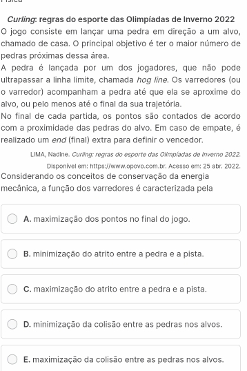 Curling: regras do esporte das Olimpíadas de Inverno 2022
O jogo consiste em lançar uma pedra em direção a um alvo,
chamado de casa. O principal objetivo é ter o maior número de
pedras próximas dessa área.
A pedra é lançada por um dos jogadores, que não pode
ultrapassar a linha limite, chamada hog line. Os varredores (ou
o varredor) acompanham a pedra até que ela se aproxime do
alvo, ou pelo menos até o final da sua trajetória.
No final de cada partida, os pontos são contados de acordo
com a proximidade das pedras do alvo. Em caso de empate, é
realizado um end (final) extra para definir o vencedor.
LIMA, Nadine. Curling: regras do esporte das Olimpíadas de Inverno 2022.
Disponível em: https://www.opovo.com.br. Acesso em: 25 abr. 2022.
Considerando os conceitos de conservação da energia
mecânica, a função dos varredores é caracterizada pela
A. maximização dos pontos no final do jogo.
B. minimização do atrito entre a pedra e a pista.
C. maximização do atrito entre a pedra e a pista.
D. minimização da colisão entre as pedras nos alvos.
E. maximização da colisão entre as pedras nos alvos,