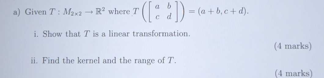 Given T:M_2* 2to R^2 where T(beginbmatrix a&b c&dendbmatrix )=(a+b,c+d). 
i. Show that T is a linear transformation. 
(4 marks) 
ii. Find the kernel and the range of T. 
(4 marks)