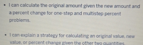 can calculate the original amount given the new amount and 
a percent change for one-step and multistep percent 
problems. 
I can explain a strategy for calculating an original value, new 
value, or percent change given the other two quantities.