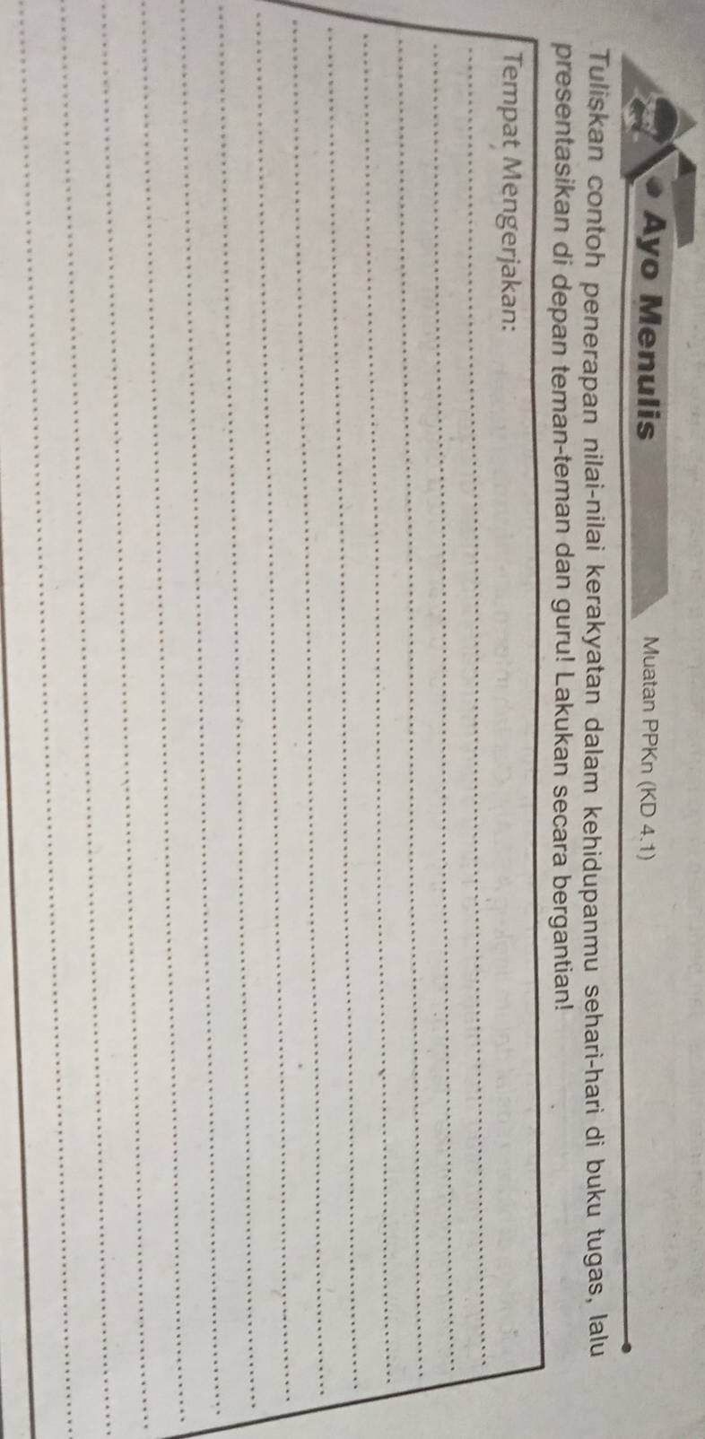 Ayo Menulis Muatan PPKn (KD 4.1) 
Tuliskan contoh penerapan nilai-nilai kerakyatan dalam kehidupanmu sehari-hari di buku tugas, lalu 
presentasikan di depan teman-teman dan guru! Lakukan secara bergantian! 
_ 
Tempat Mengerjakan: 
_ 
_ 
_ 
_ 
_ 
_ 
_ 
_ 
_ 
_ 
_ 
_
