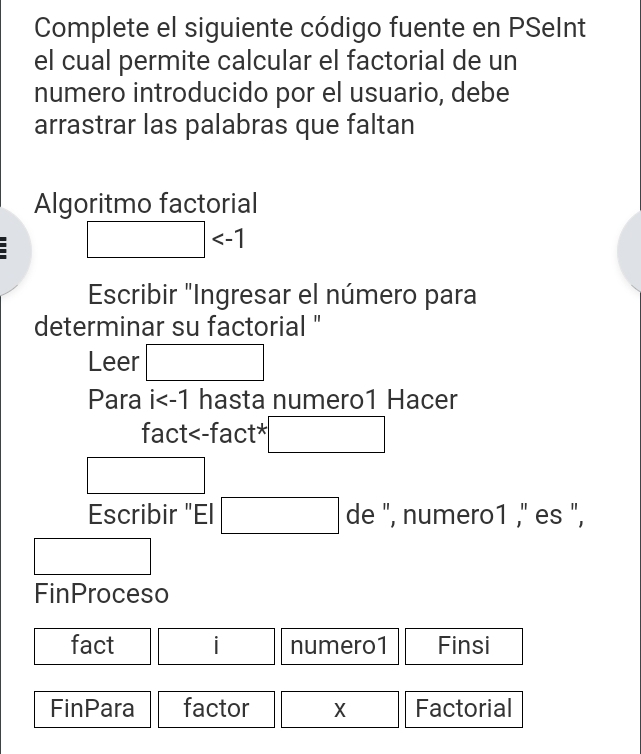 Complete el siguiente código fuente en PSeInt 
el cual permite calcular el factorial de un 
numero introducido por el usuario, debe 
arrastrar las palabras que faltan 
Algoritmo factorial
□
Escribir "Ingresar el número para 
determinar su factorial " 
Leer □ 
Para i hasta numero1 Hacer 
fact X Factorial