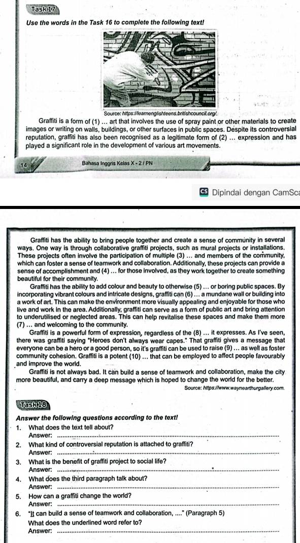 Task 17
Use the words in the Task 16 to complete the following text!
Source: https:/learnenglishteens.britishcouncil.org/.
Graffiti is a form of (1) ... art that involves the use of spray paint or other materials to create
images or writing on walls, buildings, or other surfaces in public spaces. Despite its controversial
reputation, graffiti has also been recognised as a legitimate form of (2) ... expression and has
played a significant role in the development of various art movements.
14
Bahasa Inggris Kelas X-2/ PN
Dipindai dengan CamSca
Graffiti has the ability to bring people together and create a sense of community in several
ways. One way is through collaborative graffiti projects, such as mural projects or installations.
These projects often involve the participation of multiple (3) ... and members of the community,
which can foster a sense of teamwork and collaboration. Additionally, these projects can provide a
sense of accomplishment and (4) .. for those involved, as they work together to create something
beautiful for their community.
Graffiti has the ability to add colour and beauty to otherwise (5) ... or boring public spaces. By
incorporating vibrant colours and intricate designs, graffiti can (6) ... a mundane wall or building into
a work of art. This can make the environment more visually appealing and enjoyable for those who
live and work in the area. Additionally; graffiti can serve as a form of public art and bring attention
to underutilised or neglected areas. This can help revitalise these spaces and make them more
(7) ... and welcoming to the community.
Graffiti is a powerful form of expression, regardless of the (8) ... it expresses. As I've seen,
there was graffiti saying "Heroes don't always wear capes." That graffiti gives a message that
everyone can be a hero or a good person, so it's graffiti can be used to raise (9) ... as well as foster
community cohesion. Graffiti is a potent (10) ... that can be employed to affect people favourably
and improve the world.
Graffiti is not always bad. It can build a sense of teamwork and collaboration, make the city
more beautiful, and carry a deep message which is hoped to change the world for the better.
Source: https://www.waynearthurgallery.com.
Task 18
Answer the following questions according to the text!
_
1. What does the text tell about?
Answer:
2. What kind of controversial reputation is attached to graffiti?
Answer:_
3. What is the benefit of graffiti project to social life?
Answer:_
4. What does the third paragraph talk about?
Answer:_
5. How can a graffiti change the world?
Answer:_
6. “It can build a sense of teamwork and collaboration, ....” (Paragraph 5)
What does the underlined word refer to?
Answer:
_