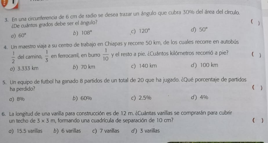 En una circunferencia de 6 cm de radio se desea trazar un ángulo que cubra 30% del área del círculo.
¿De cuántos grados debe ser el ángulo?
(
a) 60°
b) 108°
c) 120° )
d) 50°
4. Un maestro viaja a su centro de trabajo en Chiapas y recorre 50 km, de los cuales recorre en autobús
 1/2  del camino,  1/3  en ferrocarril, en burro  1/10  y el resto a pie. ¿Cuántos kilómetros recorrió a pie? ( )
a) 3.333 km b) 70 km c) 140 km d) 100 km
5. Un equipo de futbol ha ganado 8 partidos de un total de 20 que ha jugado. ¿Qué porcentaje de partidos
ha perdido? ( )
a) 8% b) 60% c) 2.5% d) 4%
6. La longitud de una varilla para construcción es de 12 m. ¿Cuántas varillas se comprarán para cubrir
un techo de 3* 3m , formando una cuadrícula de separación de 10 cm? ( )
σ) 15.5 varillas b) 6 varillas c) 7 varillas d) 3 varillas