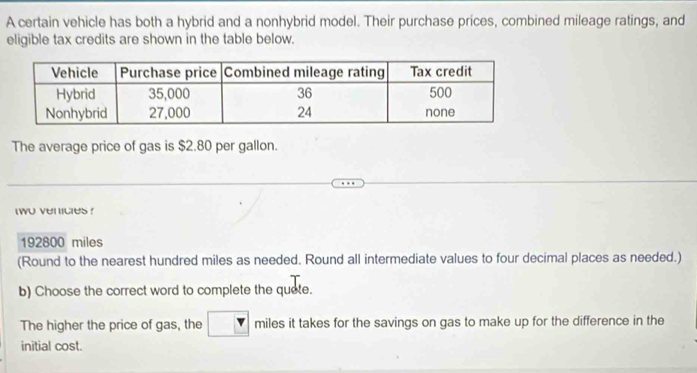 A certain vehicle has both a hybrid and a nonhybrid model. Their purchase prices, combined mileage ratings, and 
eligible tax credits are shown in the table below. 
The average price of gas is $2.80 per gallon. 
two venicles ?
192800 miles
(Round to the nearest hundred miles as needed. Round all intermediate values to four decimal places as needed.) 
b) Choose the correct word to complete the quete. 
The higher the price of gas, the miles it takes for the savings on gas to make up for the difference in the 
initial cost.