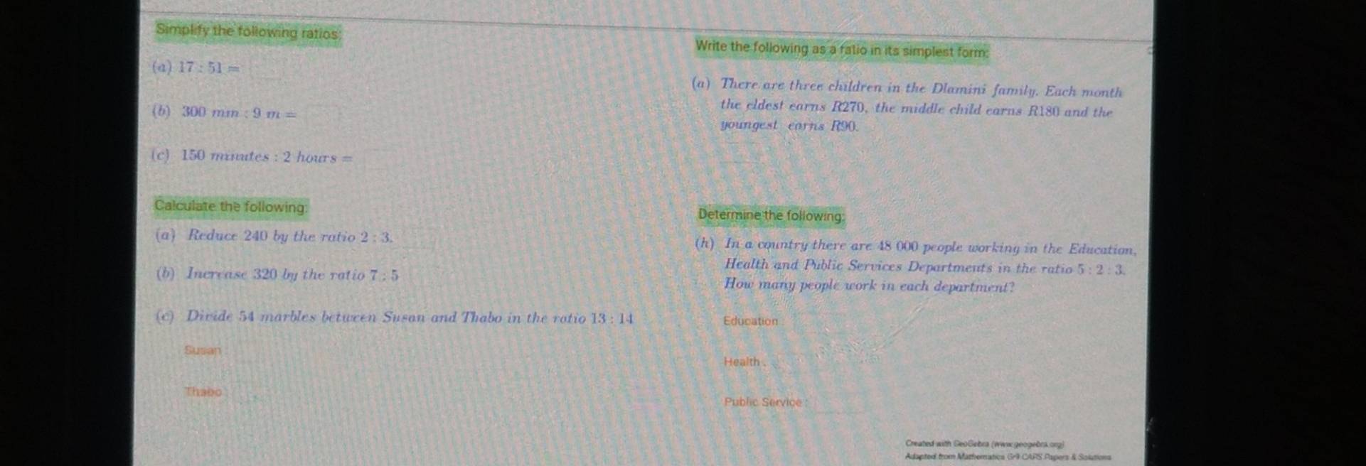 Simplify the following ratios Write the following as a fatio in its simplest form: 
(a) 17:51= (a) There are three children in the Dlamini family. Each month 
the eldest earns R270, the middle child earnsi 3
(b) 300mm:9m= 180 and the 
youngest corns R90. 
(c) 150 minutes : 2 hours = 
Calculate the following Determine the following 
(a) Reduce 240 by the ratio 2:3. (h) In a country there are 48 000 people working in the Education, 
Health and Public Services Departments in the ratio 5:2:3
(b) Increase 320 by the ratio 7:5 How many people work in each department? 
(c) Divide 54 marbles between Susan and Thabo in the ratio 13:14 Education 
Susan Health . 
Thabo 
Public Service 
Created with GeoGebra (wwix.geogebra.org) 
Adapted from Mathematica Gr9 CAPS Papers & Solutions