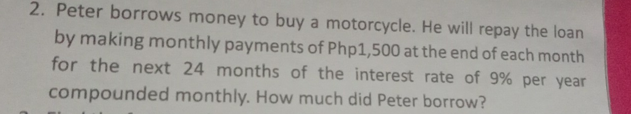 Peter borrows money to buy a motorcycle. He will repay the loan 
by making monthly payments of Php1,500 at the end of each month
for the next 24 months of the interest rate of 9% per year
compounded monthly. How much did Peter borrow?