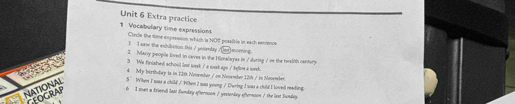 Extra practice 
1 Vocabulary time expressions 
Circle the time expression which is NOT possible in each sentence. 
1 I saw the exhibition this / yesterday / las morning 
2 Many people lived in caves in the Himalayas in / during / on the twelfth century. 
3 We finished school last week / a week ago / before a week. 
4 My birthday is in 12th November / on November 12th / in November. 
5° When I was a child / When I was young / During I was a child I loved reading 
GEOGRAP 
6 I met a friend last Sunday afternoon / yesterday afternoon / the last Sunday.