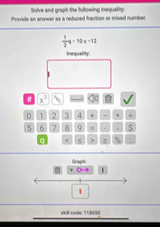 Solve and graph the following inequality: 
Provide an answer as a reduced fraction or mixed number.
 1/2 q-10s-12
Inequality: 
# x^2 A_b
0 1 2 3 4 + * +
5 6 7 8 9 = 、 1 $ 
q 2 % : 
Graph: 
1 
skill code: 118050