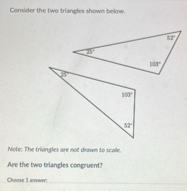 Consider the two triangles shown below.
Note: The triangles are not drawn to scale.
Are the two triangles congruent?
Choose 1 answer: