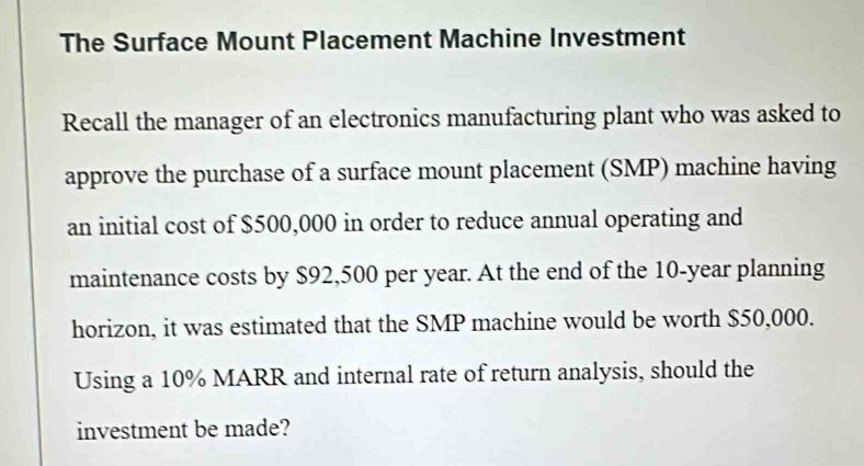 The Surface Mount Placement Machine Investment 
Recall the manager of an electronics manufacturing plant who was asked to 
approve the purchase of a surface mount placement (SMP) machine having 
an initial cost of $500,000 in order to reduce annual operating and 
maintenance costs by $92,500 per year. At the end of the 10-year planning 
horizon, it was estimated that the SMP machine would be worth $50,000. 
Using a 10% MARR and internal rate of return analysis, should the 
investment be made?