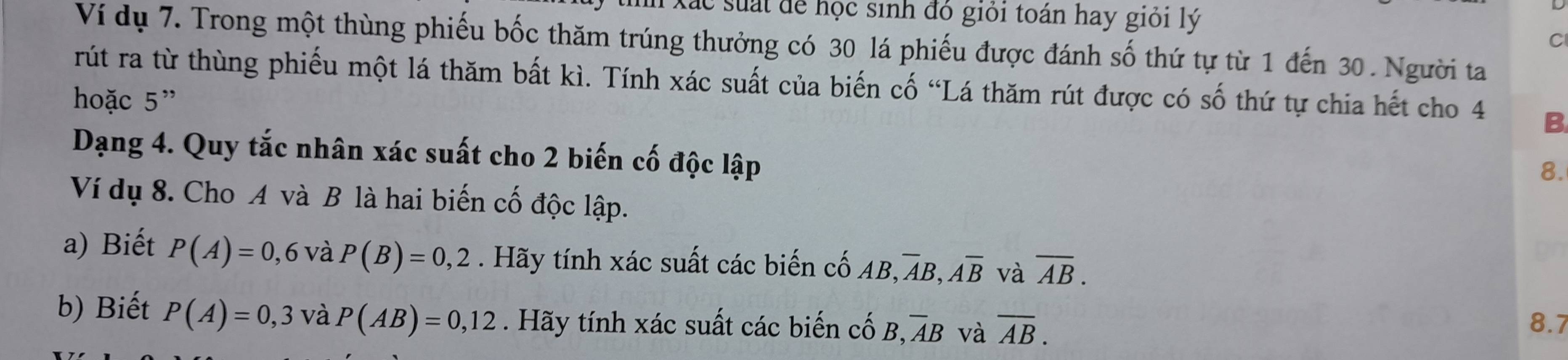 lc suất để học sinh đó giỏi toán hay giỏi lý 
C 
Ví dụ 7. Trong một thùng phiếu bốc thăm trúng thưởng có 30 lá phiếu được đánh số thứ tự từ 1 đến 30. Người ta 
rút ra từ thùng phiếu một lá thăm bất kì. Tính xác suất của biến cố “Lá thăm rút được có số thứ tự chia hết cho 4 B 
hoặc 5 ” 
Dạng 4. Quy tắc nhân xác suất cho 2 biến cố độc lập 
8. 
Ví dụ 8. Cho A và B là hai biến cố độc lập. 
a) Biết P(A)=0,6 và P(B)=0,2. Hãy tính xác suất các biến cố AB, ,overline AB, overline Aoverline B và overline AB. 
b) Biết P(A)=0,3 và P(AB)=0,12. Hãy tính xác suất các biến cố B, overline AB và overline AB. 8.7