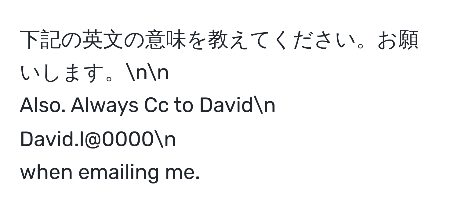 下記の英文の意味を教えてください。お願いします。nn
Also. Always Cc to Davidn
David.l@0000n
when emailing me.