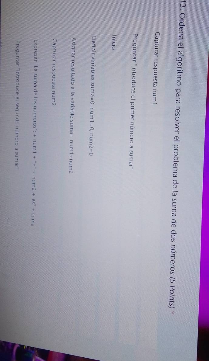 Ordena el algoritmo para resolver el problema de la suma de dos números (5 Points) * 
Capturar respuesta num1 
Preguntar "Introduce el primer número a sumar" 
Inicio 
Definir variables sum a=0,num1=0 r m 1112 2=0
Asignar resultado a la variable su suma=num1+num2
Capturar respuesta num2 
Expresar "La suma de los numeros": +num1+''+''+num2+''es''+suma
Preguntar "Introduce el segundo número a sumar"