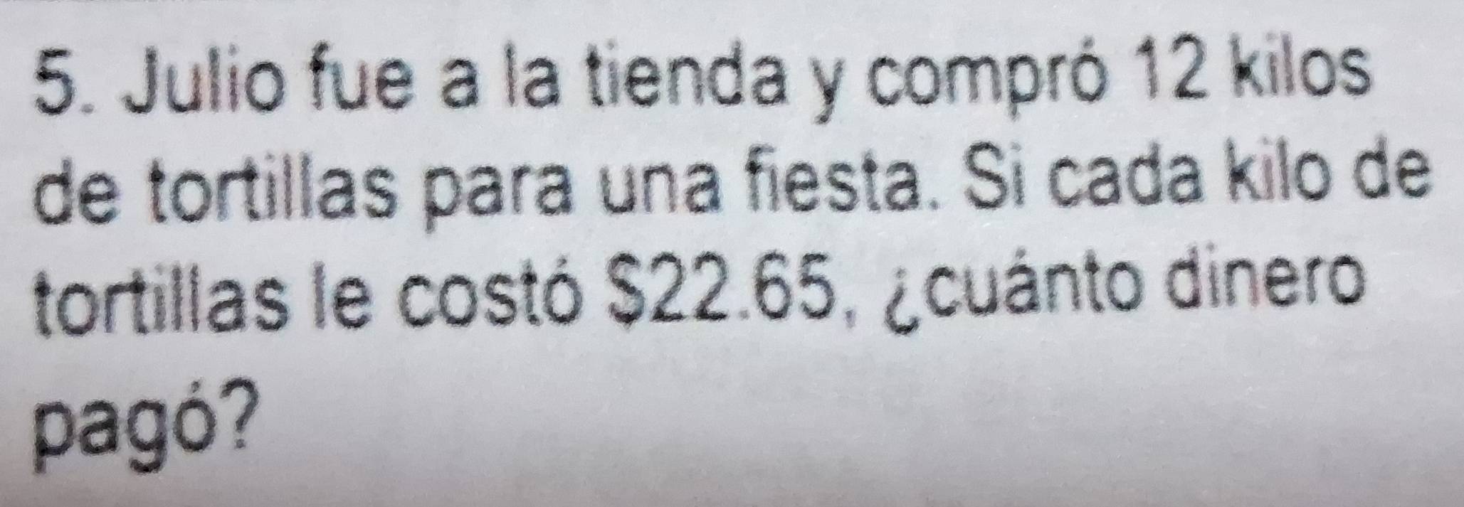 Julio fue a la tienda y compró 12 kilos
de tortillas para una fiesta. Si cada kilo de 
tortillas le costó $22.65, ¿cuánto dinero 
pagó?