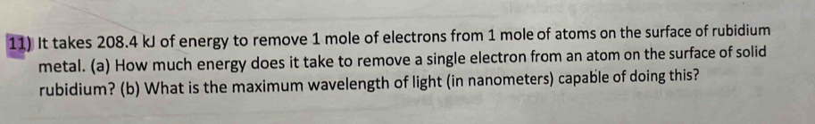 It takes 208.4 kJ of energy to remove 1 mole of electrons from 1 mole of atoms on the surface of rubidium 
metal. (a) How much energy does it take to remove a single electron from an atom on the surface of solid 
rubidium? (b) What is the maximum wavelength of light (in nanometers) capable of doing this?