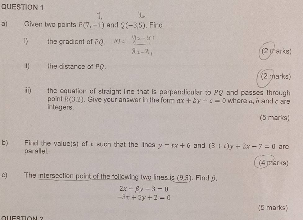 Given two points P(7,-1) and Q(-3,5). Find 
i) the gradient of PQ. 
(2 marks) 
ii) the distance of PQ. 
(2 marks) 
iii) the equation of straight line that is perpendicular to PQ and passes through 
point R(3,2). Give your answer in the form ax+by+c=0 where a, b and c are 
integers. 
(5 marks) 
b) Find the value(s) of t such that the lines y=tx+6 and (3+t)y+2x-7=0 are 
parallel. 
(4 marks) 
c) The intersection point of the following two lines is (9,5). Find β.
2x+beta y-3=0
-3x+5y+2=0
(5 marks) 
Question 2