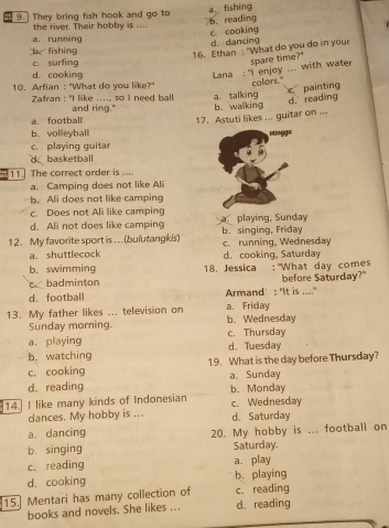 9.] They bring fish hook and go to
the river. Their hobby is ... b. reading a. fishing
c. cooking
a. running
b fishing d. dancing
16. Ethan : "What do you do in your
c. surfing
d. cooking
Lana : "I enjoy ... with water spare time?"
10. Arfian : "What do you like?" colors."
painting
Zafran : "I like ...., so I need ball and ring." a talking b. walking
d.reading
a football
17. Astuti likes ... guitar on ...
b.volleyball
c. playing guitar
d basketball
11. The correct order is ....
a. Camping does not like Ali
b. Ali does not like camping
c. Does not Ali like camping
d. Ali not does like camping a playing, Sunday
12. My favorite sport is . ..(bulutangk/s) b. singing, Friday c. running, Wednesday
a. shuttlecock
b. swimming d.cooking, Saturday
cbadminton 18. Jessica :"What day comes before Saturday?"
d. football Armand’: "It is ...."
13. My father likes ... television on a. Friday b. Wednesday
Sunday morning.
a. playing c. Thursday
b. watching d. Tuesday
c. cooking 19. What is the day before Thursday?
d. reading a. Sunday
14. I like many kinds of Indonesian b. Monday c. Wednesday
dances. My hobby is ... d. Saturday
a. dancing 20. My hobby is ... football on
b. singing Saturday.
c. reading a. play
d. cooking b. playing
15. Mentari has many collection of c. reading
books and novels. She likes ... d. reading