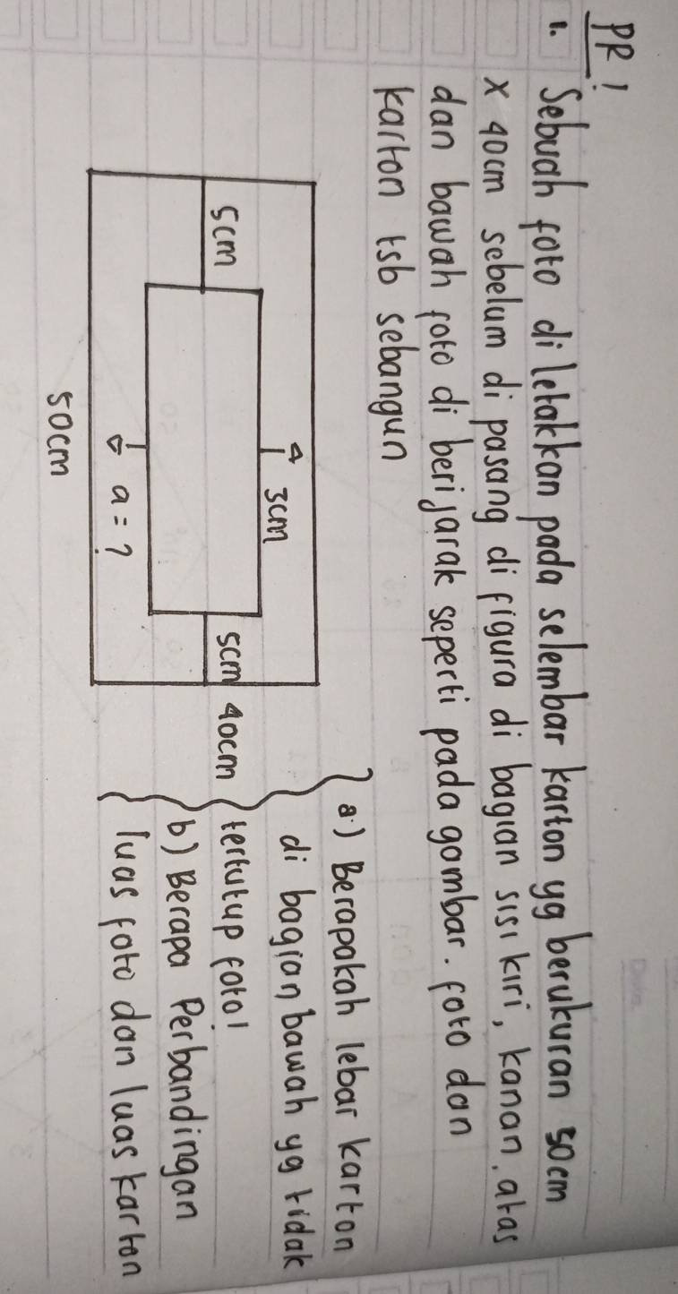 PR!
Sebuah foto dilelakkan pada selembar karton yg berukuran socm
x 40cm sebelum di pasang difigura di baguan sis kiri, kanan, aras
dan bawah poto di berigarak seperti pada gombar. foro don
karron tsb sebangun
) Berapakah lebar karton
di bagion bawah yg ridak
tertutup foro!
() Berapa Perbandingan
luas foto don luas karron