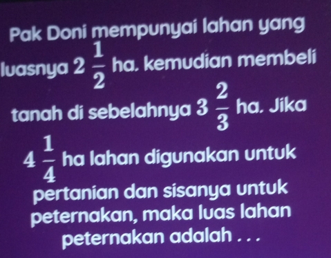 Pak Doni mempunyai lahan yang 
luasnya 2 1/2  ha. kemudian membeli 
tanah di sebelahnya 3 2/3  ha, Jika
4 1/4  ha lahan digunakan untuk 
pertanian dan sisanya untuk 
peternakan, maka luas lahan 
peternakan adalah . . .