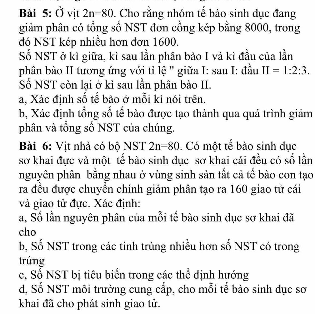 Ở vịt 2n=80. Cho rằng nhóm tế bào sinh dục đang 
giảm phân có tổng số NST đơn cồng kép bằng 8000, trong 
đó NST kép nhiều hơn đơn 1600. 
Số NST ở kì giữa, kì sau lần phân bào I và kì đầu của lần 
phân bào II tương ứng với tỉ lệ " giữa I: sau I: đầu II=1:2:3. 
Số NST còn lại ở kì sau lần phân bào II. 
a, Xác định số tế bào ở mỗi kì nói trên. 
b, Xác định tổng số tế bào được tạo thành qua quá trình giảm 
phân và tổng số NST của chúng. 
Bài 6: Vịt nhà có bộ NST 2n=80. Có một tế bào sinh dục 
sơ khai đực và một tế bào sinh dục sơ khai cái đều có số lần 
nguyên phân bằng nhau ở vùng sinh sản tất cả tế bào con tạo 
ra đều được chuyền chính giảm phân tạo ra 160 giao tử cái 
và giao tử đực. Xác định: 
a, Số lần nguyên phân của mỗi tế bào sinh dục sơ khai đã 
cho 
b, Số NST trong các tinh trùng nhiều hơn số NST có trong 
trứng 
c, Số NST bị tiêu biến trong các thể định hướng 
d, Số NST môi trường cung cấp, cho mỗi tế bào sinh dục sơ 
khai đã cho phát sinh giao tử.