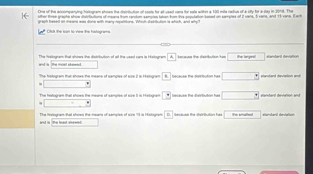 One of the accompanying histogram shows the distribution of costs for all used vans for sale within a 100 mile radius of a city for a day in 2018. The
other three graphs show distributions of means from random samples taken from this population based on samples of 2 vans, 5 vans, and 15 vans. Each
graph based on means was done with many repetitions. Which distribution is which, and why?
Click the icon to view the histograms.
The histogram that shows the distribution of all the used cars is Histogram A, because the distribution has the largest standard deviation
and is the most skewed. □
The histogram that shows the means of samples of size 2 is Histogram B, because the distribution has □ standard deviation and
is □
The histogram that shows the means of samples of size 5 is Histogram v because the distribution has □ standard deviation and
is □
The histogram that shows the means of samples of size 15 is Histogram D, because the distribution has the smallest standard deviation
and is the least skewed. □