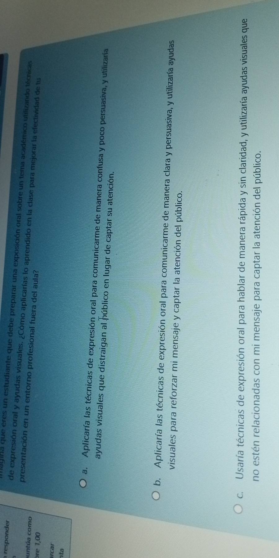 nagina que eres un estudiante que debe preparar una exposición oral sobre un tema académico utilizando técnicas
responder de expresión oral y ayudas visuales. ¿Cómo aplicarías lo aprendido en la clase para mejorar la efectividad de tu
presentación en un entorno profesional fuera del aula?
untúa como
bre 1,00
rcar
nta
a. Aplicaría las técnicas de expresión oral para comunicarme de manera confusa y poco persuasiva, y utilizaría
ayudas visuales que distraigan al público en lugar de captar su atención.
b. Aplicaría las técnicas de expresión oral para comunicarme de manera clara y persuasiva, y utilizaría ayudas
visuales para reforzar mi mensaje y captar la atención del público.
c. Usaría técnicas de expresión oral para hablar de manera rápida y sin claridad, y utilizaría ayudas visuales que
no estén relacionadas con mi mensaje para captar la atención del público.