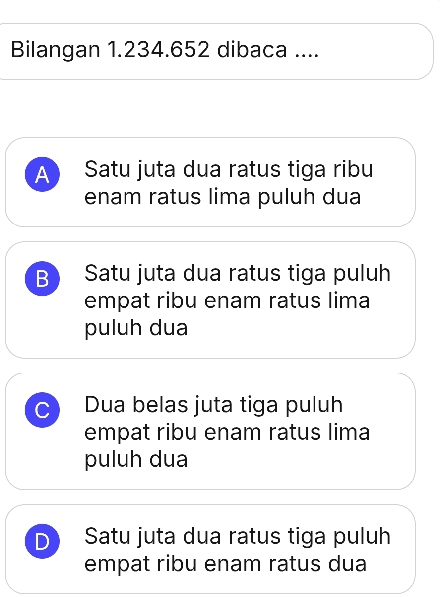 Bilangan 1.234.652 dibaca ....
A Satu juta dua ratus tiga ribu
enam ratus lima puluh dua
B Satu juta dua ratus tiga puluh
empat ribu enam ratus lima
puluh dua
C Dua belas juta tiga puluh
empat ribu enam ratus lima
puluh dua
D Satu juta dua ratus tiga puluh
empat ribu enam ratus dua