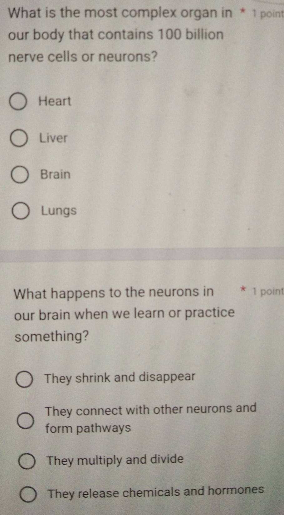 What is the most complex organ in * 1 point
our body that contains 100 billion
nerve cells or neurons?
Heart
Liver
Brain
Lungs
What happens to the neurons in * 1 point
our brain when we learn or practice
something?
They shrink and disappear
They connect with other neurons and
form pathways
They multiply and divide
They release chemicals and hormones