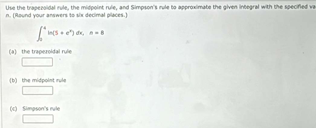 Use the trapezoidal rule, the midpoint rule, and Simpson's rule to approximate the given integral with the specified va
n. (Round your answers to six decimal places.)
∈t _0^(4ln (5+e^x))dx, n=8
(a) the trapezoidal rule 
(b) the midpoint rule 
(c) Simpson's rule