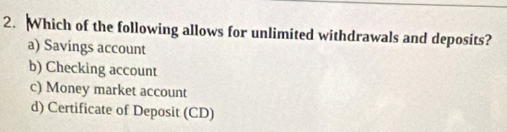 Which of the following allows for unlimited withdrawals and deposits?
a) Savings account
b) Checking account
c) Money market account
d) Certificate of Deposit (CD)