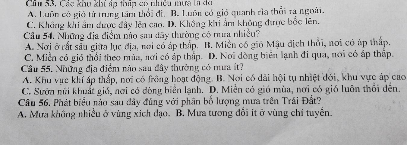 Các khu khí áp thấp có nhiều mưa là đo
A. Luôn có gió từ trung tâm thổi đi. B. Luôn có gió quanh rìa thổi ra ngoài.
C. Không khí ẩm được đẩy lên cao. D. Không khí ẩm không được bốc lên.
Câu 54. Những địa điểm nào sau đây thường có mưa nhiều?
A. Nơi ở rất sâu giữa lục địa, nơi có áp thấp. B. Miền có gió Mậu dịch thổi, nơi có áp thấp.
C. Miền có gió thổi theo mùa, nơi có áp thấp. D. Nơi dòng biển lạnh đi qua, nơi có áp thấp.
Câu 55. Những địa điểm nào sau đây thường có mưa ít?
A. Khu vực khí áp thấp, nơi có frông hoạt động. B. Nơi có dải hội tụ nhiệt đới, khu vực áp cao
C. Sườn núi khuất gió, nơi có dòng biển lạnh. D. Miền có gió mùa, nơi có gió luôn thổi đến.
Câu 56. Phát biểu nào sau đây đúng với phân bố lượng mưa trên Trái Đất?
A. Mưa không nhiều ở vùng xích đạo. B. Mưa tương đối ít ở vùng chí tuyến.