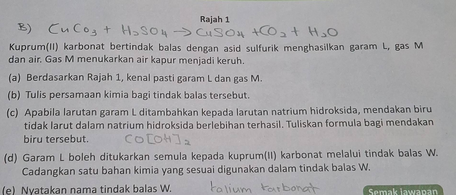 Rajah 1 
Kuprum(II) karbonat bertindak balas dengan asid sulfurik menghasilkan garam L, gas M
dan air. Gas M menukarkan air kapur menjadi keruh. 
(a) Berdasarkan Rajah 1, kenal pasti garam L dan gas M. 
(b) Tulis persamaan kimia bagi tindak balas tersebut. 
(c) Apabila larutan garam L ditambahkan kepada larutan natrium hidroksida, mendakan biru 
tidak larut dalam natrium hidroksida berlebihan terhasil. Tuliskan formula bagi mendakan 
biru tersebut. 
(d) Garam L boleh ditukarkan semula kepada kuprum(II) karbonat melalui tindak balas W. 
Cadangkan satu bahan kimia yang sesuai digunakan dalam tindak balas W. 
(e) Nyatakan nama tindak balas W. Semak iawapan