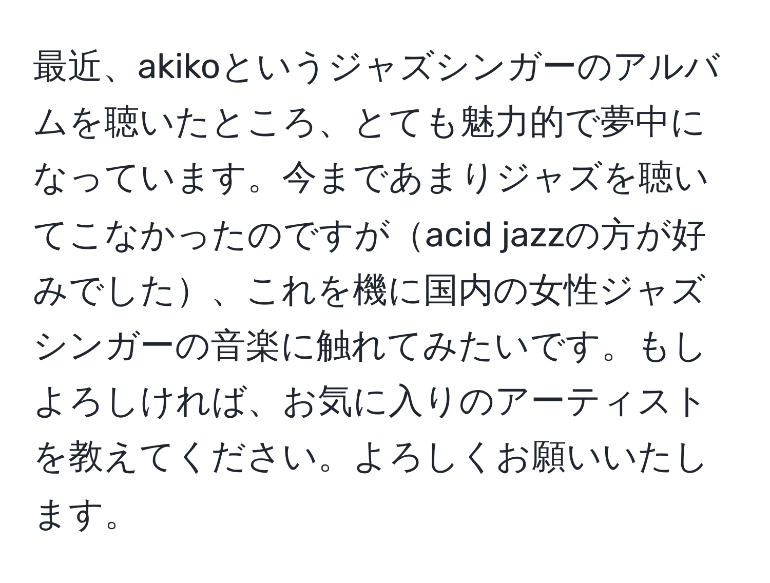 最近、akikoというジャズシンガーのアルバムを聴いたところ、とても魅力的で夢中になっています。今まであまりジャズを聴いてこなかったのですがacid jazzの方が好みでした、これを機に国内の女性ジャズシンガーの音楽に触れてみたいです。もしよろしければ、お気に入りのアーティストを教えてください。よろしくお願いいたします。