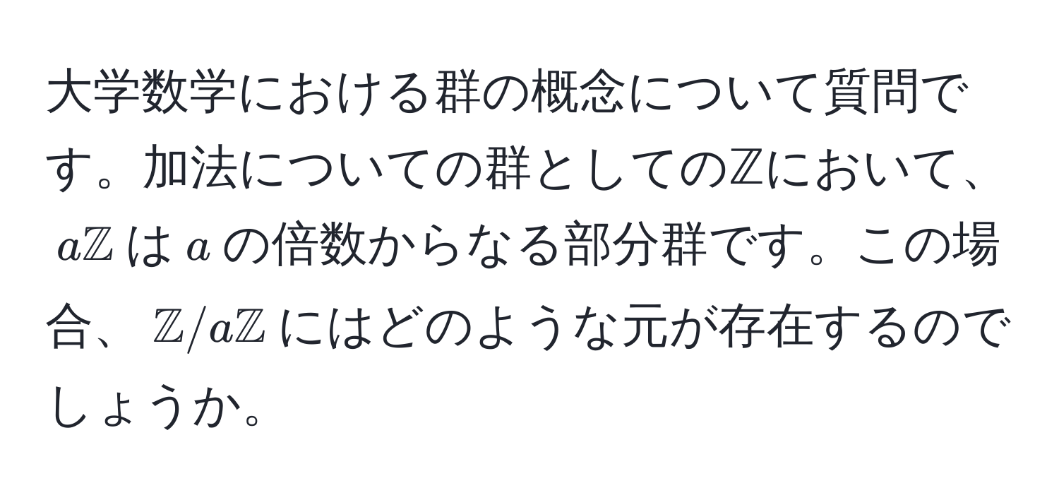 大学数学における群の概念について質問です。加法についての群としてのℤにおいて、$amathbbZ$は$a$の倍数からなる部分群です。この場合、$mathbbZ/amathbbZ$にはどのような元が存在するのでしょうか。