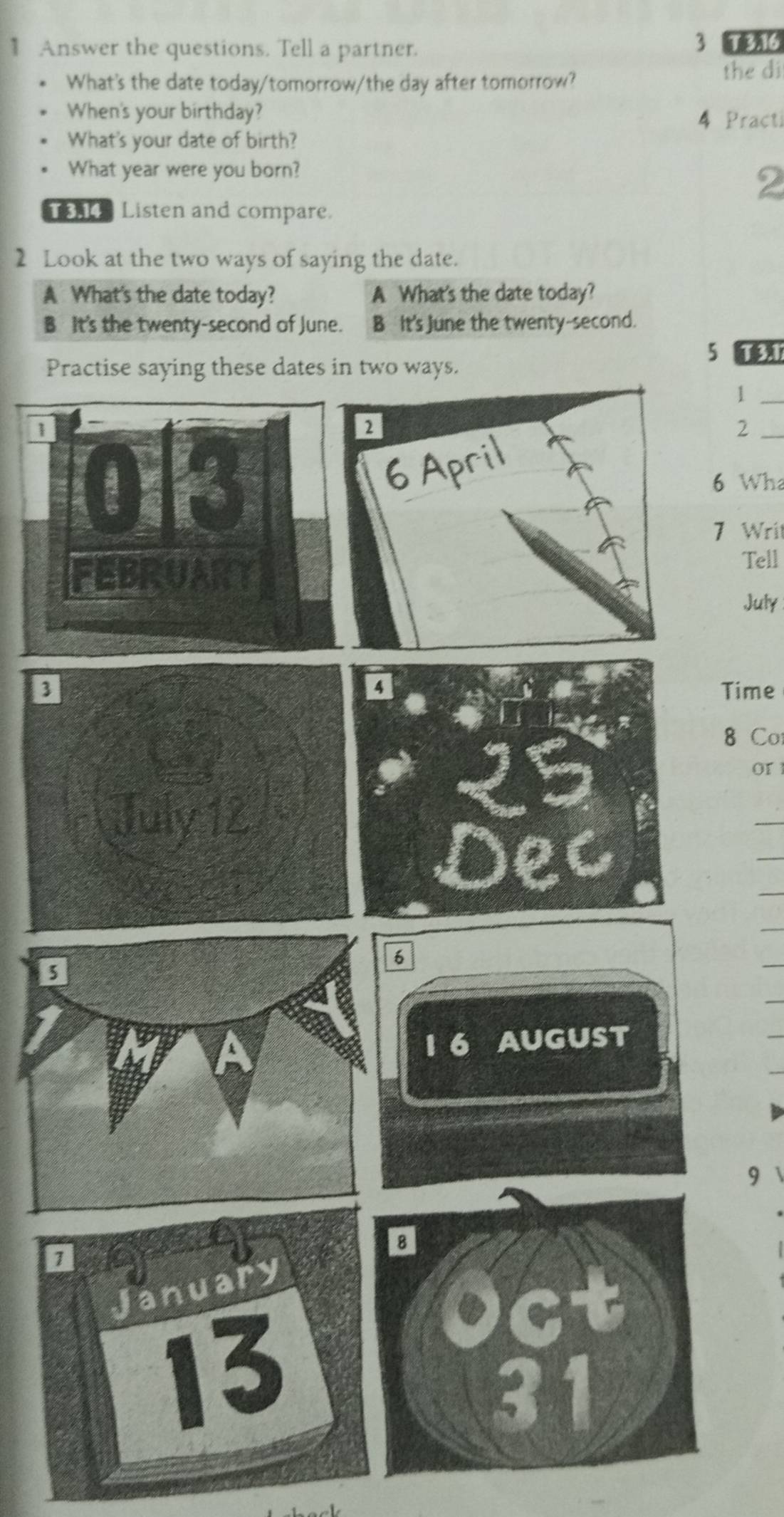 Answer the questions. Tell a partner. 3 T 3.16
What's the date today/tomorrow/the day after tomorrow?
the di
When's your birthday? 4 Practi
What's your date of birth?
What year were you born?
2
Listen and compare.
2 Look at the two ways of saying the date.
A What's the date today? A What's the date today?
B It's the twenty-second of June. B It's June the twenty-second.
5 1
Practise saying these dates in two ways.
_1
_2
6 Wha
7 Writ
Tell
July
Time
8 Co
or 1
6
1 6 AUGUST
9