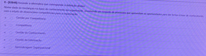 8 - [63848] Assinale a alternativa que corresponde à definição abaixo
com o intuito de desenvolver compefências para a organização Nome dado às mudanças na base de conhecimento da organizaçãão, envolvendo um conjunto de processos que aproveitam as oportunidades para dar forma à base de conhecimento
4) Gestão por Competência
b Competência
Gestão do Conhecimento
Gestão da Informação
Aprendizagem Organizacional