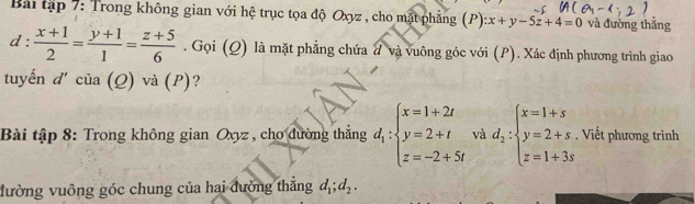 Bài tập 7: Trong không gian với hệ trục tọa độ Oxyz , cho mặt phẳng (P) x+y-5z+4=0 và đường thắng
d: (x+1)/2 = (y+1)/1 = (z+5)/6 . Gọi (Q) là mặt phẳng chứa đ và vuông góc với (P). Xác định phương trình giao 
tuyến d'cia(Q) và (P)? 
Bài tập 8: Trong không gian Oxyz , cho đường thắng d_1:beginarrayl x=1+2t y=2+t z=-2+5tendarray. và d_2:beginarrayl x=1+s y=2+s z=1+3sendarray.. Viết phương trình 
đường vuông góc chung của hai đường thắng d_1; d_2.