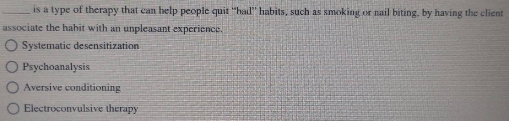 is a type of therapy that can help people quit “bad” habits, such as smoking or nail biting, by having the client
associate the habit with an unpleasant experience.
Systematic desensitization
Psychoanalysis
Aversive conditioning
Electroconvulsive therapy