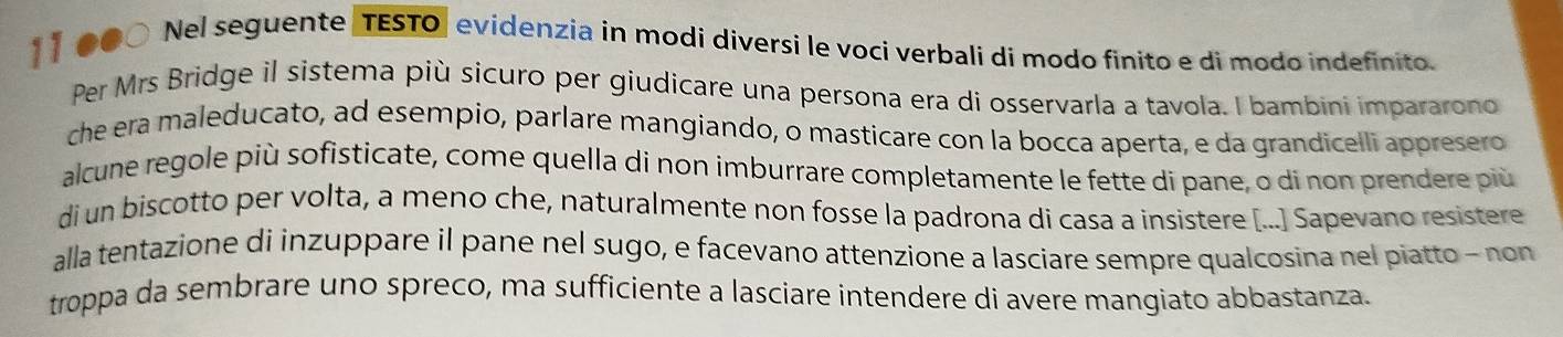 1 】 ●●○ Nel seguente TESTO] evidenzia in modi diversi le voci verbalí di modo finito e di modo indefinito. 
Per Mrs Bridge il sistema più sicuro per giudicare una persona era di osservarla a tavola. I bambini impararono 
che era maleducato, ad esempio, parlare mangiando, o masticare con la bocca aperta, e da grandicelli appresero 
alcune regole più sofisticate, come quella di non imburrare completamente le fette di pane, o di non prendere più 
di un biscotto per volta, a meno che, naturalmente non fosse la padrona di casa a insistere [...] Sapevano resistere 
alla tentazione di inzuppare il pane nel sugo, e facevano attenzione a lasciare sempre qualcosina nel piatto - non 
troppa da sembrare uno spreco, ma sufficiente a lasciare intendere di avere mangiato abbastanza.