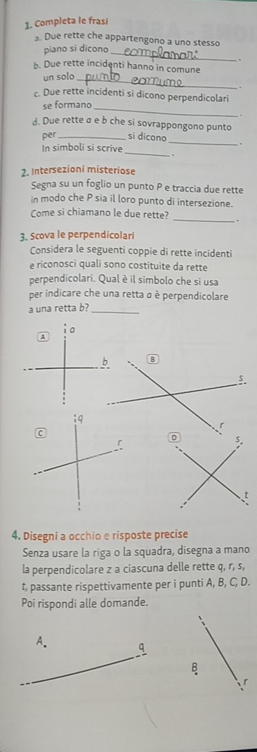 Completa le frasi 
. Due rette che appartengono a uno stesso 
piano sì dicono 
_ 
b. Due rette incidenti hanno in comune 
_ 
un solo 
c. Due rette incidenti si dicono perpendicolari 
se formano_ 
、 
d. Due rette ø e b che si sovrappongono punto 
_ 
per _si dicono 
_ 
In simboli si scrive 
2. Intersezioni misteriose 
Segna su un foglio un punto P e traccia due rette 
in modo che P sia il loro punto di intersezione. 
Come si chiamano le due rette? _. 
3. Scova le perpendicolari 
Considera le seguenti coppie di rette incidenti 
e riconosci quali sono costituite da rette 
perpendicolari. Qual è il simbolo che si usa 
per indicare che una retta α è perpendicolare 
a una retta b?_ 
B 
4. Disegni a occhio e risposte precise 
Senza usare la riga o la squadra, disegna a mano 
la perpendicolare z a ciascuna delle rette q, r, s, 
t, passante rispettivamente per i punti A, B, C, D. 
Poi rispondi alle domande. 
A. 
q 
B 
ir