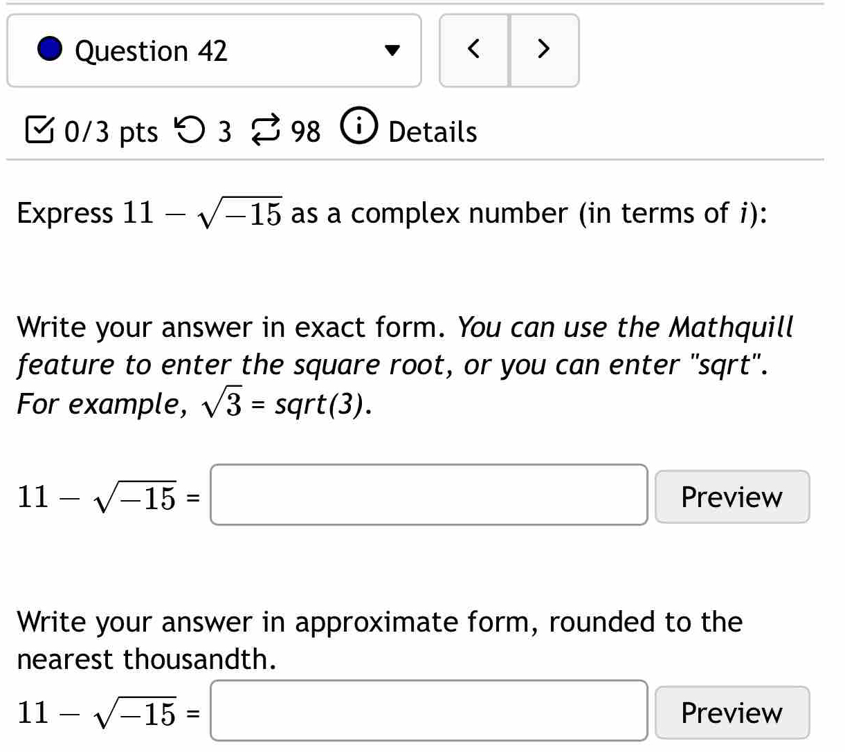 < > 
0/3 pts 5 3 to 98 Details 
Express 11-sqrt(-15) as a complex number (in terms of i): 
Write your answer in exact form. You can use the Mathquill 
feature to enter the square root, or you can enter "sqrt". 
For example, sqrt(3)=sqrt(3).
11-sqrt(-15)=□ Preview 
Write your answer in approximate form, rounded to the 
nearest thousandth.
11-sqrt(-15)=□ Preview